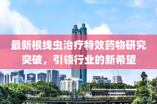 最新根線蟲治療特效藥物研究突破，引領行業的新希望