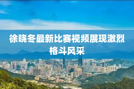 徐曉冬最新比賽視頻展現激烈格斗風采