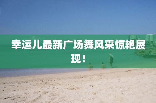 幸運兒最新廣場舞風采驚艷展現！