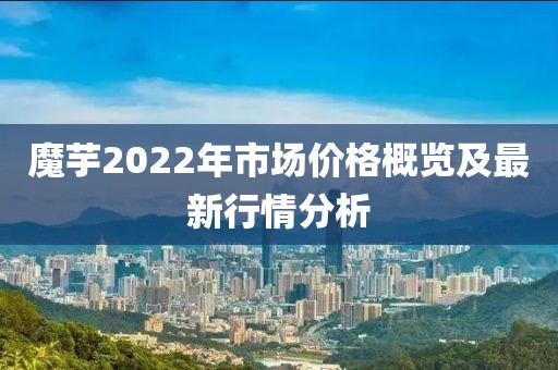 魔芋2022年市場價格概覽及最新行情分析