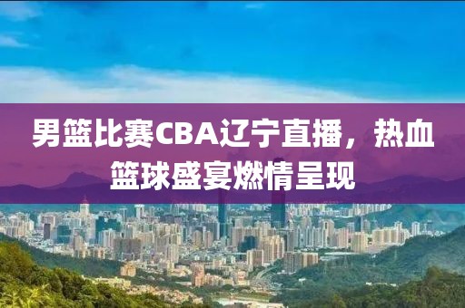 男籃比賽CBA遼寧直播，熱血籃球盛宴燃情呈現