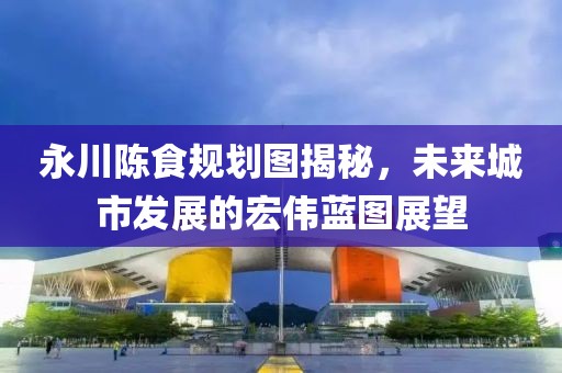 永川陳食規劃圖揭秘，未來城市發展的宏偉藍圖展望