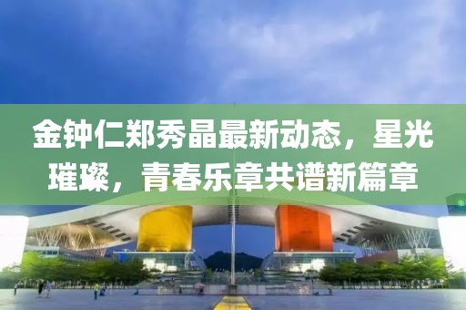 金鐘仁鄭秀晶最新動態，星光璀璨，青春樂章共譜新篇章