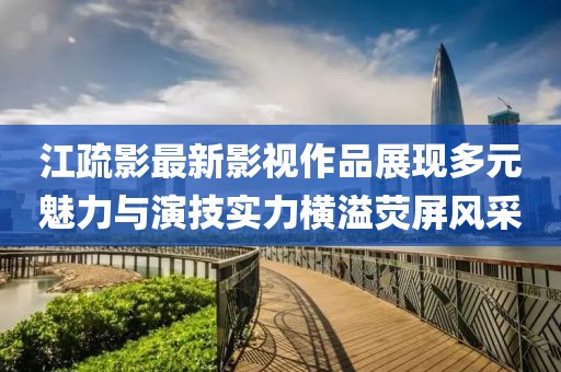 江疏影最新影視作品展現多元魅力與演技實力橫溢熒屏風采