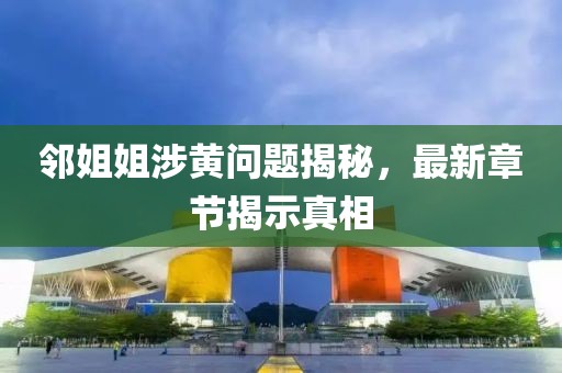 鄰姐姐涉黃問題揭秘，最新章節揭示真相