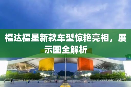 福達福星新款車型驚艷亮相，展示圖全解析
