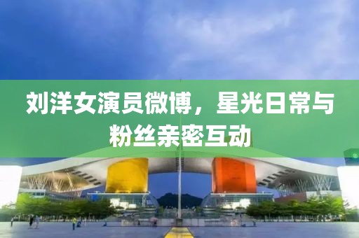 劉洋女演員微博，星光日常與粉絲親密互動
