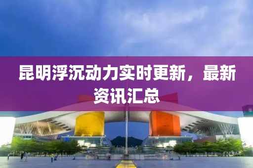 昆明浮沉動力實時更新，最新資訊匯總