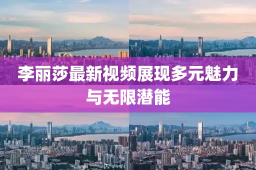 李麗莎最新視頻展現多元魅力與無限潛能