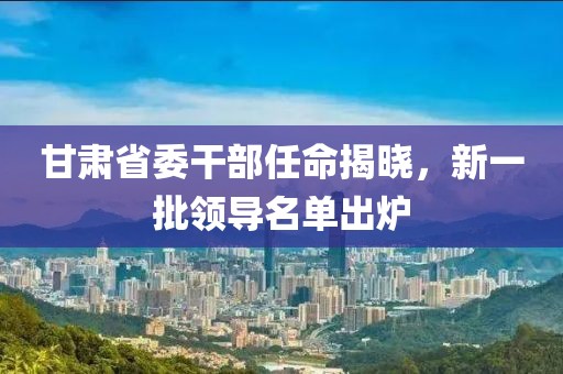 甘肅省委干部任命揭曉，新一批領導名單出爐