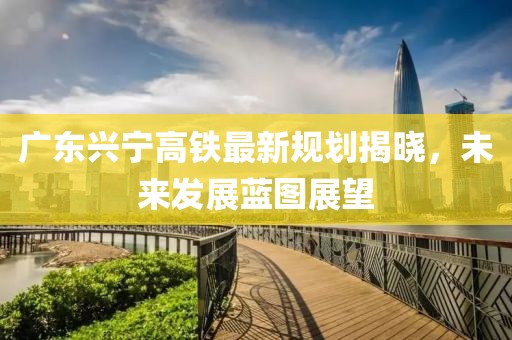 廣東興寧高鐵最新規劃揭曉，未來發展藍圖展望