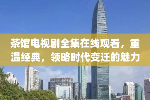 茶館電視劇全集在線觀看，重溫經典，領略時代變遷的魅力
