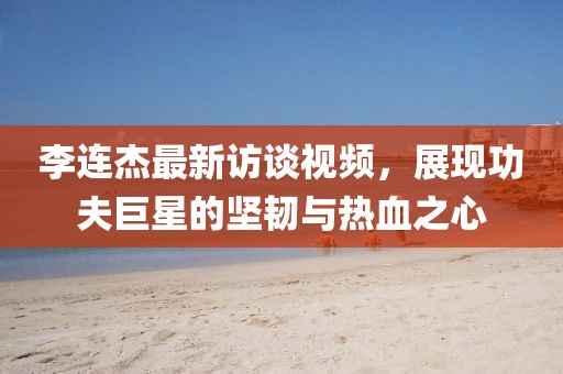 李連杰最新訪談視頻，展現功夫巨星的堅韌與熱血之心