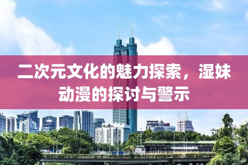 二次元文化的魅力探索，濕妹動漫的探討與警示