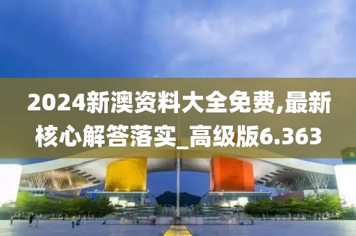 2024新澳資料大全免費,最新核心解答落實_高級版6.363