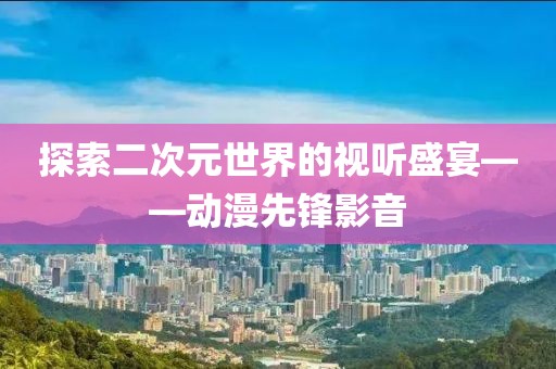 探索二次元世界的視聽盛宴——動漫先鋒影音