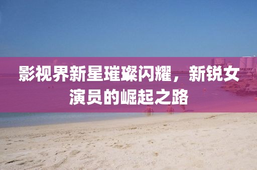 影視界新星璀璨閃耀，新銳女演員的崛起之路