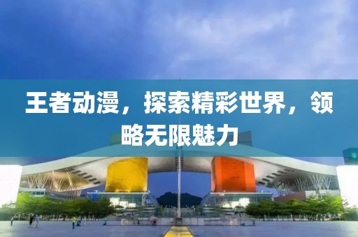 王者動漫，探索精彩世界，領略無限魅力