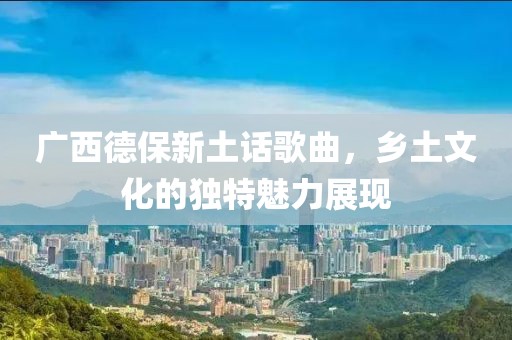 廣西德保新土話歌曲，鄉土文化的獨特魅力展現