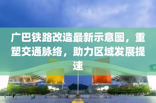 廣巴鐵路改造最新示意圖，重塑交通脈絡，助力區域發展提速