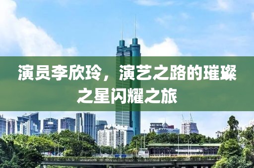 演員李欣玲，演藝之路的璀璨之星閃耀之旅