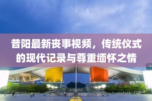 昔陽最新喪事視頻，傳統儀式的現代記錄與尊重緬懷之情