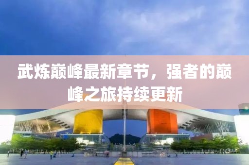 武煉巔峰最新章節，強者的巔峰之旅持續更新