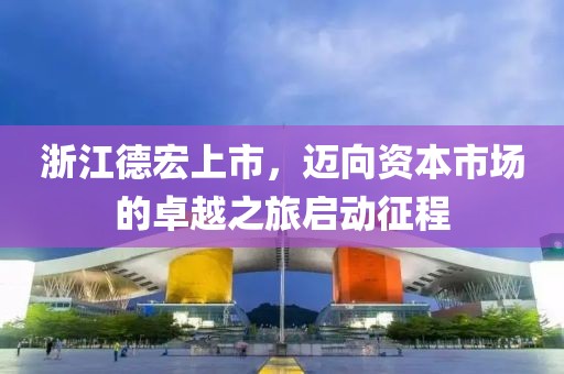 浙江德宏上市，邁向資本市場的卓越之旅啟動征程