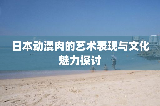 日本動漫肉的藝術表現與文化魅力探討