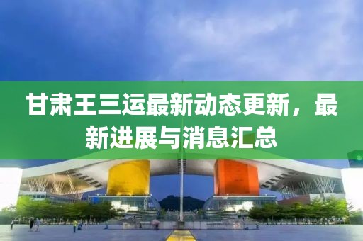 甘肅王三運最新動態更新，最新進展與消息匯總