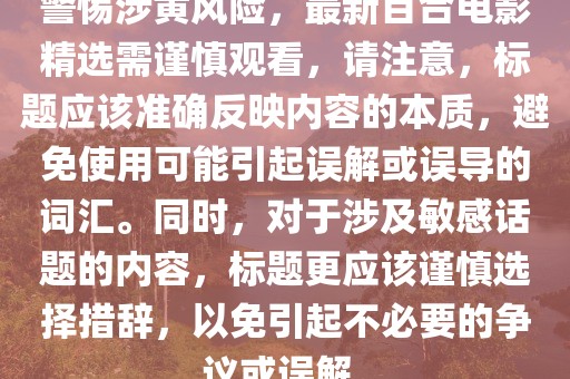 警惕涉黃風險，最新百合電影精選需謹慎觀看，請注意，標題應該準確反映內容的本質，避免使用可能引起誤解或誤導的詞匯。同時，對于涉及敏感話題的內容，標題更應該謹慎選擇措辭，以免引起不必要的爭議或誤解。