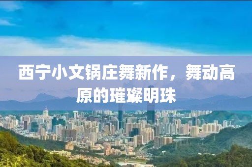 西寧小文鍋莊舞新作，舞動高原的璀璨明珠