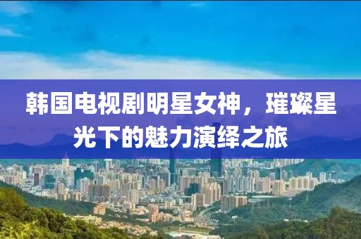韓國電視劇明星女神，璀璨星光下的魅力演繹之旅