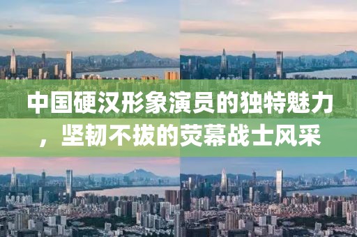 中國硬漢形象演員的獨特魅力，堅韌不拔的熒幕戰士風采