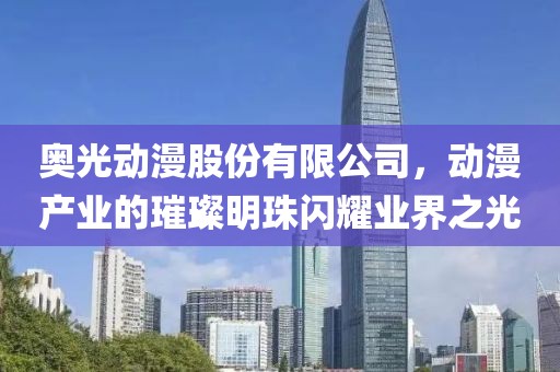 奧光動漫股份有限公司，動漫產業的璀璨明珠閃耀業界之光