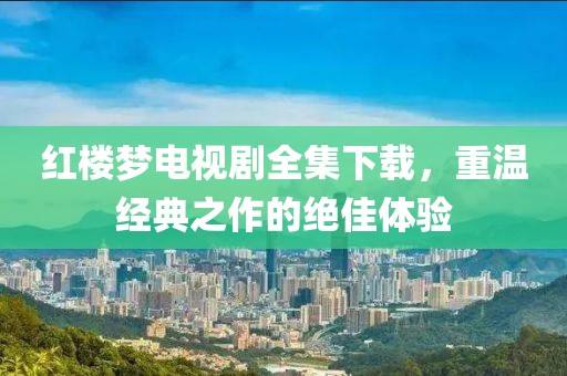 紅樓夢電視劇全集下載，重溫經典之作的絕佳體驗