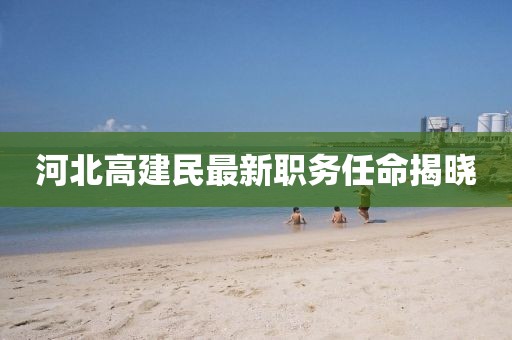 河北高建民最新職務任命揭曉