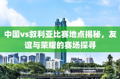 中國vs敘利亞比賽地點揭秘，友誼與榮耀的賽場探尋