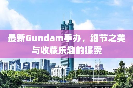 最新Gundam手辦，細節之美與收藏樂趣的探索