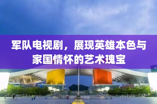 軍隊電視劇，展現英雄本色與家國情懷的藝術瑰寶