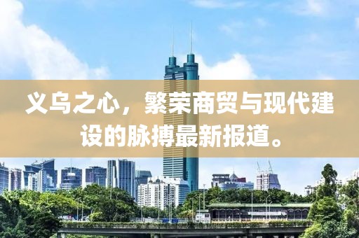 義烏之心，繁榮商貿與現代建設的脈搏最新報道。