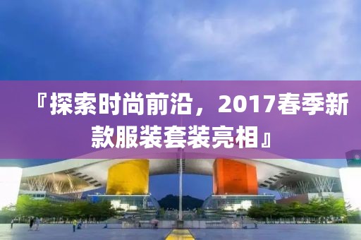 『探索時尚前沿，2017春季新款服裝套裝亮相』