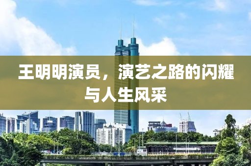 王明明演員，演藝之路的閃耀與人生風采