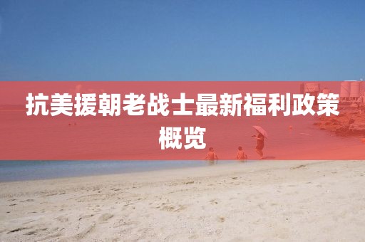 抗美援朝老戰士最新福利政策概覽