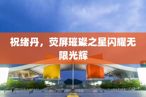 祝緒丹，熒屏璀璨之星閃耀無限光輝
