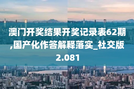 澳門開獎結果開獎記錄表62期,國產化作答解釋落實_社交版2.081