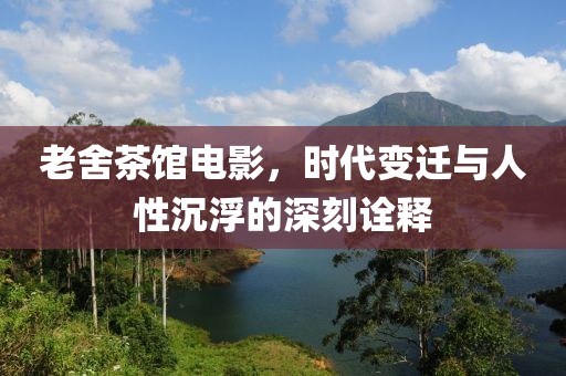 老舍茶館電影，時代變遷與人性沉浮的深刻詮釋