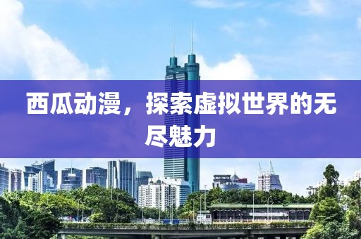 西瓜動漫，探索虛擬世界的無盡魅力