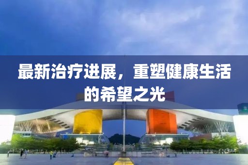 最新治療進展，重塑健康生活的希望之光