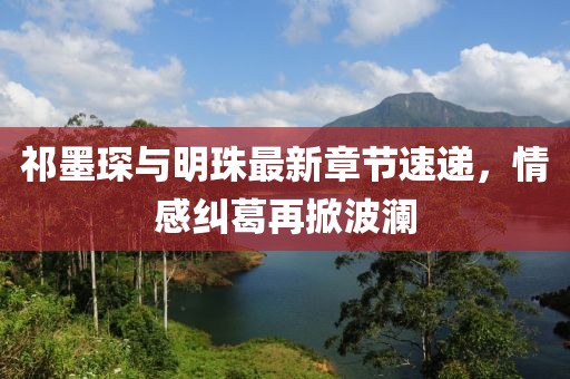 祁墨琛與明珠最新章節速遞，情感糾葛再掀波瀾